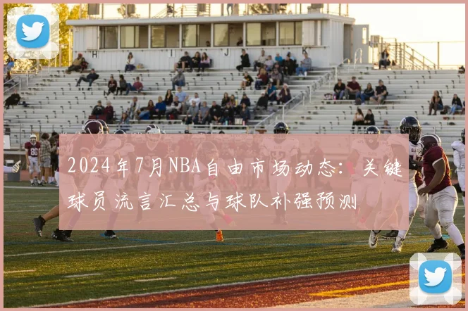 2024年7月NBA自由市场动态:关键球员流言汇总与球队补强预测