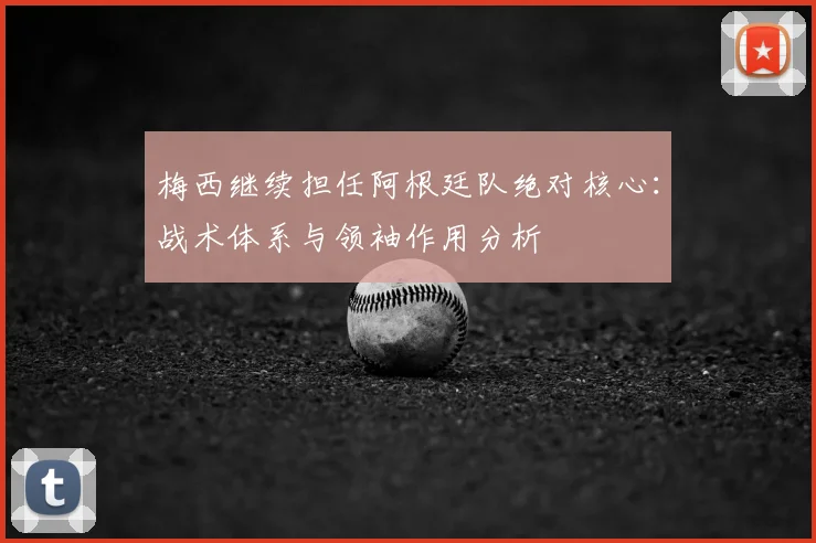 梅西继续担任阿根廷队绝对核心：战术体系与领袖作用分析