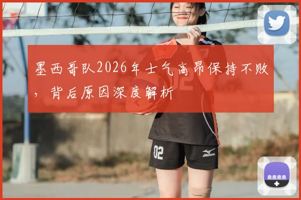 墨西哥队2026年士气高昂保持不败,背后原因深度解析
