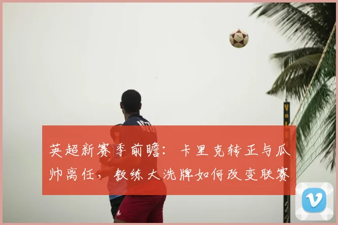 英超新赛季前瞻:卡里克转正与瓜帅离任,教练大洗牌如何改变联赛格局?