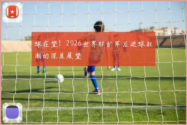 球在望!2026世界杯扩军后进球狂潮的深度展望