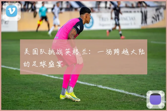 美国队挑战英格兰:一场跨越大陆的足球盛宴