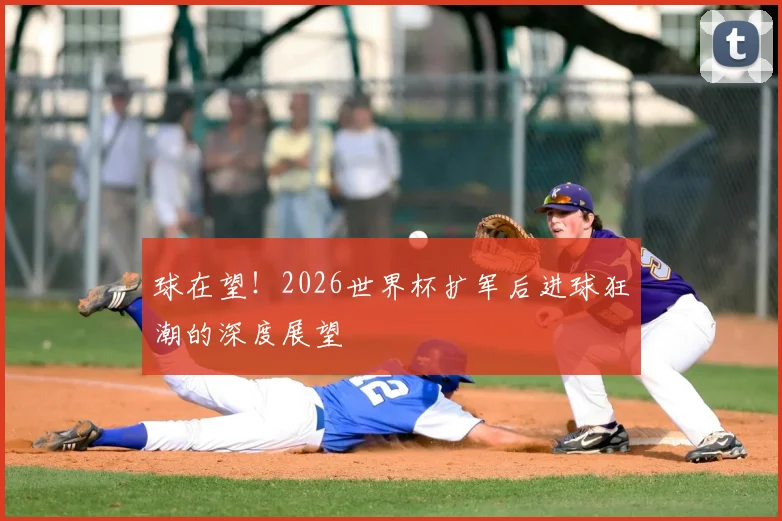 球在望!2026世界杯扩军后进球狂潮的深度展望