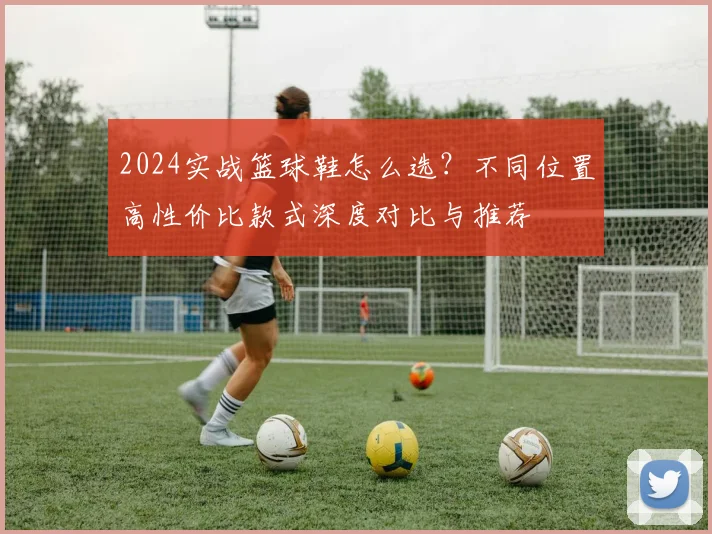 2024实战篮球鞋怎么选？不同位置高性价比款式深度对比与推荐