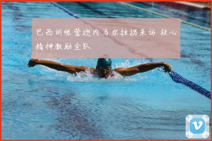 巴西训练营迎内马尔拄拐来访 核心精神激励全队