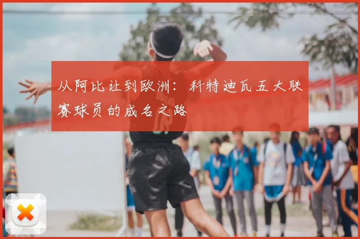 从阿比让到欧洲:科特迪瓦五大联赛球员的成名之路