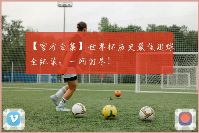 【官方合集】世界杯历史最佳进球全纪录，一网打尽！
