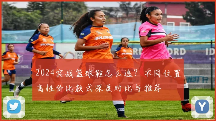 2024实战篮球鞋怎么选?不同位置高性价比款式深度对比与推荐