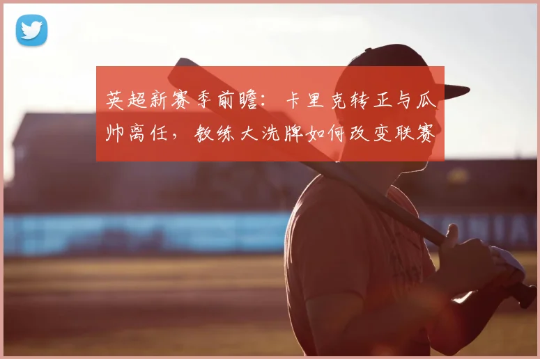 英超新赛季前瞻:卡里克转正与瓜帅离任,教练大洗牌如何改变联赛格局?