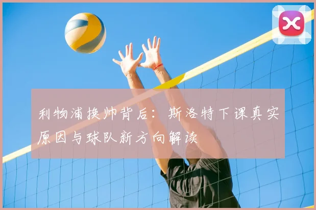 利物浦换帅背后:斯洛特下课真实原因与球队新方向解读