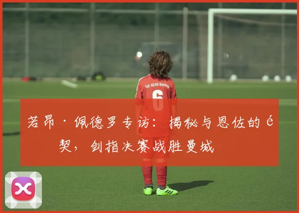 若昂·佩德罗专访:揭秘与恩佐的默契,剑指决赛战胜曼城