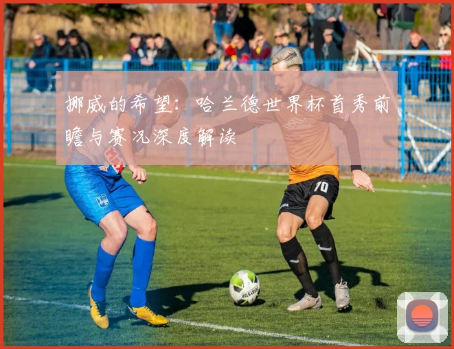 挪威的希望:哈兰德世界杯首秀前瞻与赛况深度解读