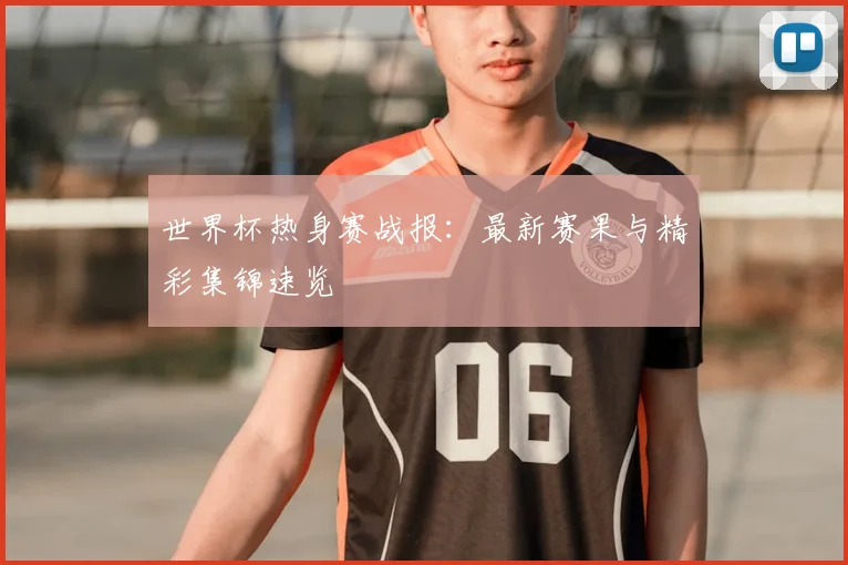 世界杯热身赛战报：最新赛果与精彩集锦速览