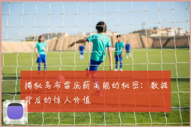 揭秘乌布雷底薪高能的秘密：数据背后的惊人价值
