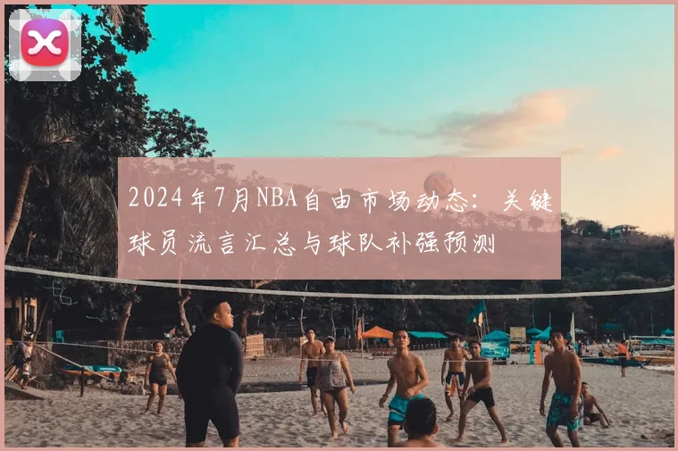 2024年7月NBA自由市场动态:关键球员流言汇总与球队补强预测