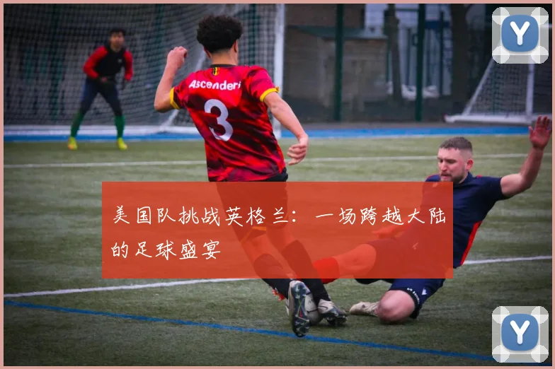 美国队挑战英格兰：一场跨越大陆的足球盛宴